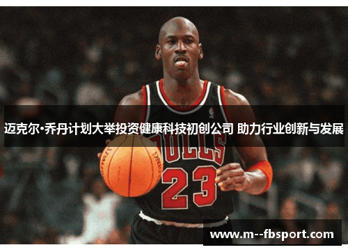 迈克尔·乔丹计划大举投资健康科技初创公司 助力行业创新与发展 迈克尔·乔丹计划大举投资健康科技初创公司 助力行业创新与发展