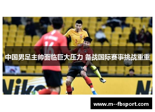 中国男足主帅面临巨大压力 备战国际赛事挑战重重 中国男足主帅面临巨大压力 备战国际赛事挑战重重