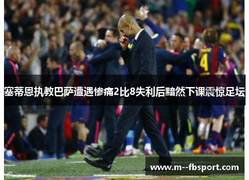 塞蒂恩执教巴萨遭遇惨痛2比8失利后黯然下课震惊足坛