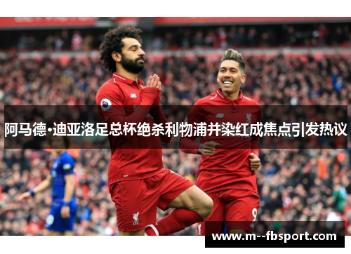 阿马德·迪亚洛足总杯绝杀利物浦并染红成焦点引发热议