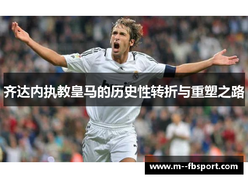 齐达内执教皇马的历史性转折与重塑之路 齐达内执教皇马的历史性转折与重塑之路