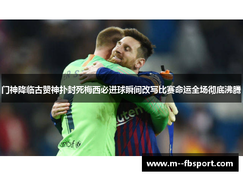 门神降临古赞神扑封死梅西必进球瞬间改写比赛命运全场彻底沸腾 门神降临古赞神扑封死梅西必进球瞬间改写比赛命运全场彻底沸腾