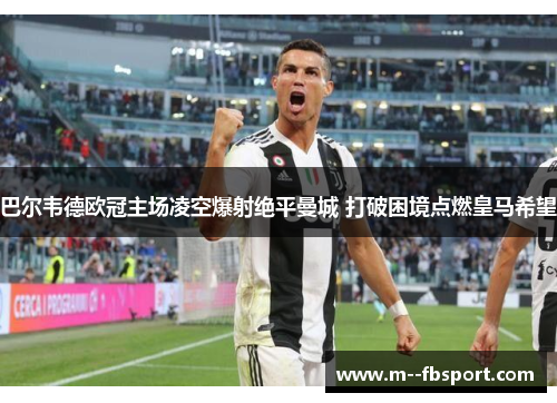 巴尔韦德欧冠主场凌空爆射绝平曼城 打破困境点燃皇马希望 巴尔韦德欧冠主场凌空爆射绝平曼城 打破困境点燃皇马希望