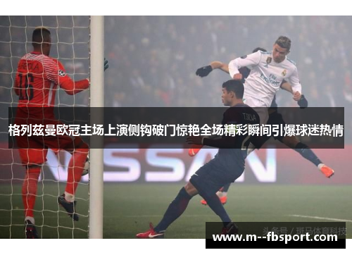 格列兹曼欧冠主场上演侧钩破门惊艳全场精彩瞬间引爆球迷热情 格列兹曼欧冠主场上演侧钩破门惊艳全场精彩瞬间引爆球迷热情
